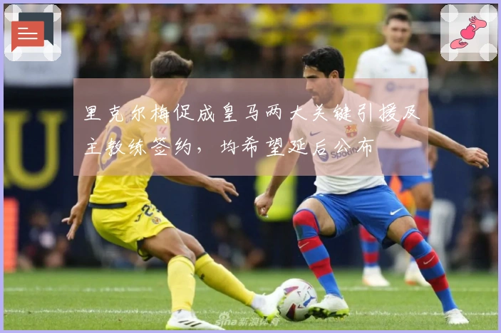 里克尔梅促成皇马两大关键引援及主教练签约，均希望延后公布