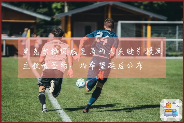 里克尔梅促成皇马两大关键引援及主教练签约，均希望延后公布